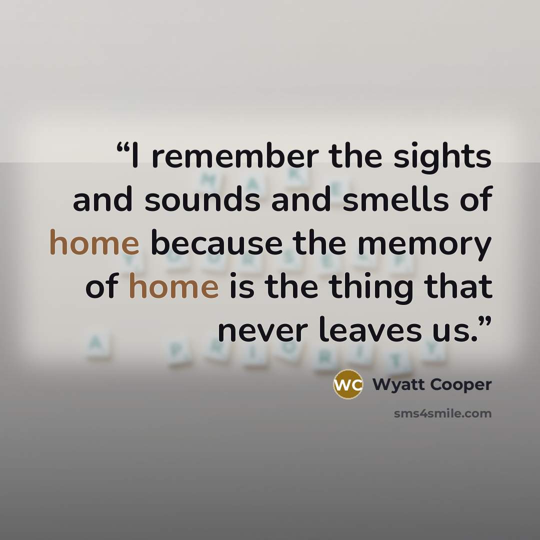 “I remember the sights and sounds and smells of home because the memory of home is the thing that never leaves us.” quote by Wyatt Cooper