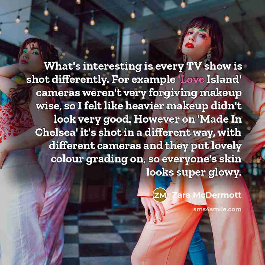 “What's interesting is every TV show is shot differently. For…” quote by Zara McDermott