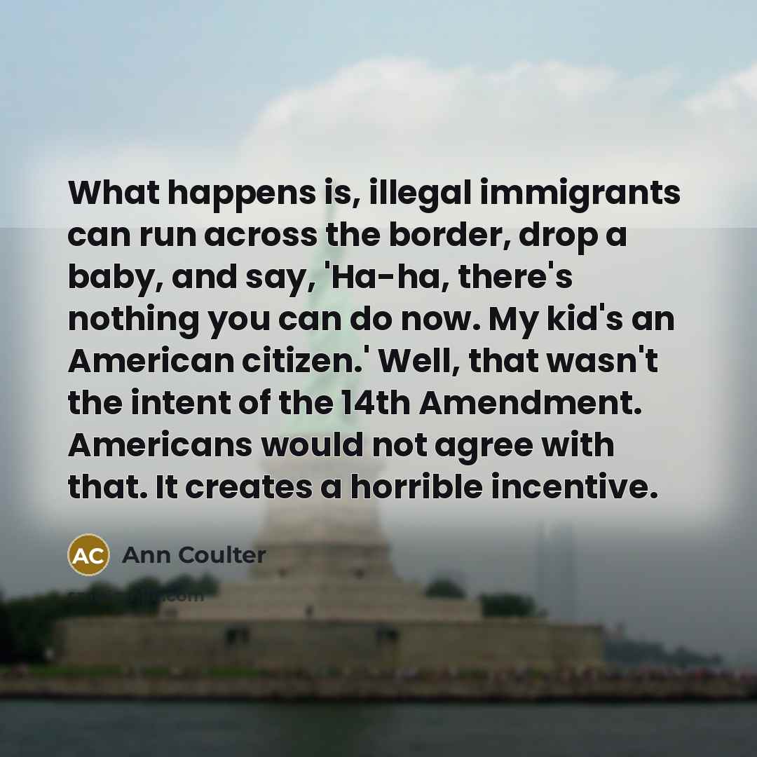 “What happens is, illegal immigrants can run across the border, drop a baby, and say, 'Ha-ha, there's nothing you can do now. My kid's an American citizen.' Well, that wasn't the intent of the 14th Amendment. Americans would not agree with that. It creates a horrible incentive.” quote by Ann Coulter