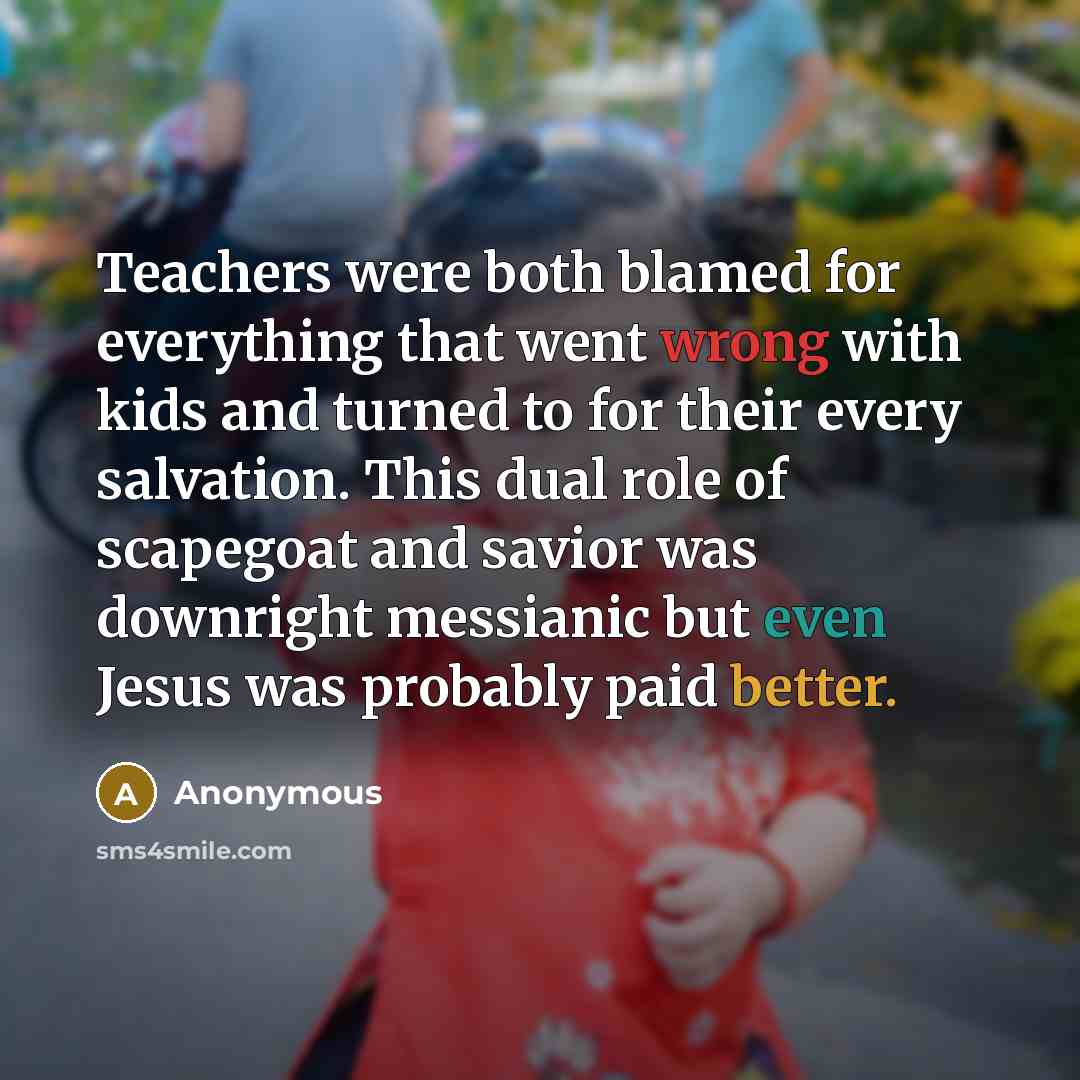“Teachers were both blamed for everything that went wrong with kids and turned to for their every salvation. This dual role of scapegoat and savior was downright messianic but even Jesus was probably paid better.” quote by Anonymous