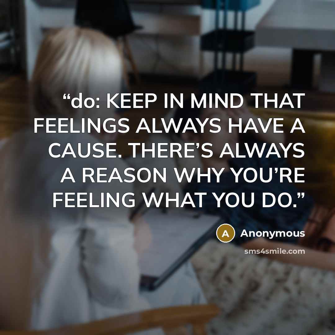 “do: KEEP IN MIND THAT FEELINGS ALWAYS HAVE A CAUSE. THERE’S ALWAYS A REASON WHY YOU’RE FEELING WHAT YOU DO.” quote by Anonymous