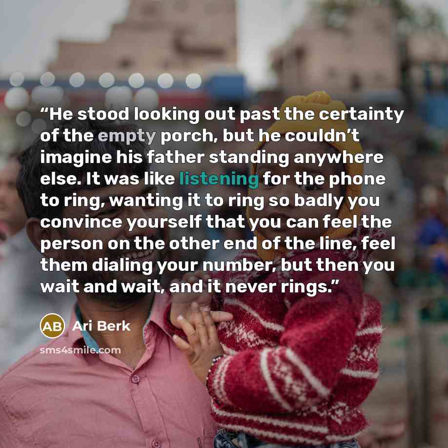 “He stood looking out past the certainty of the empty porch, but he couldn’t imagine his father standing anywhere else. It was like listening for the phone to ring, wanting it to ring so badly you convince yourself that you can feel the person on the other end of the line, feel them dialing your…” quote by Ari Berk