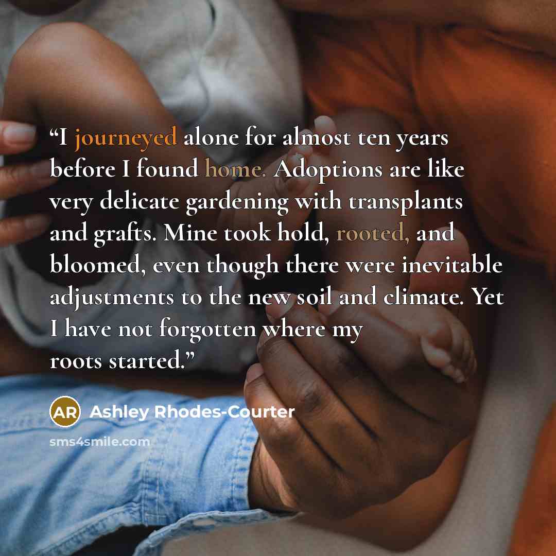 “I journeyed alone for almost ten years before I found home. Adoptions are like very delicate gardening with transplants and grafts. Mine took hold, rooted, and bloomed, even though there were inevitable adjustments to the new soil and climate. Yet I have not forgotten where my roots started.” quote by Ashley Rhodes-Courter