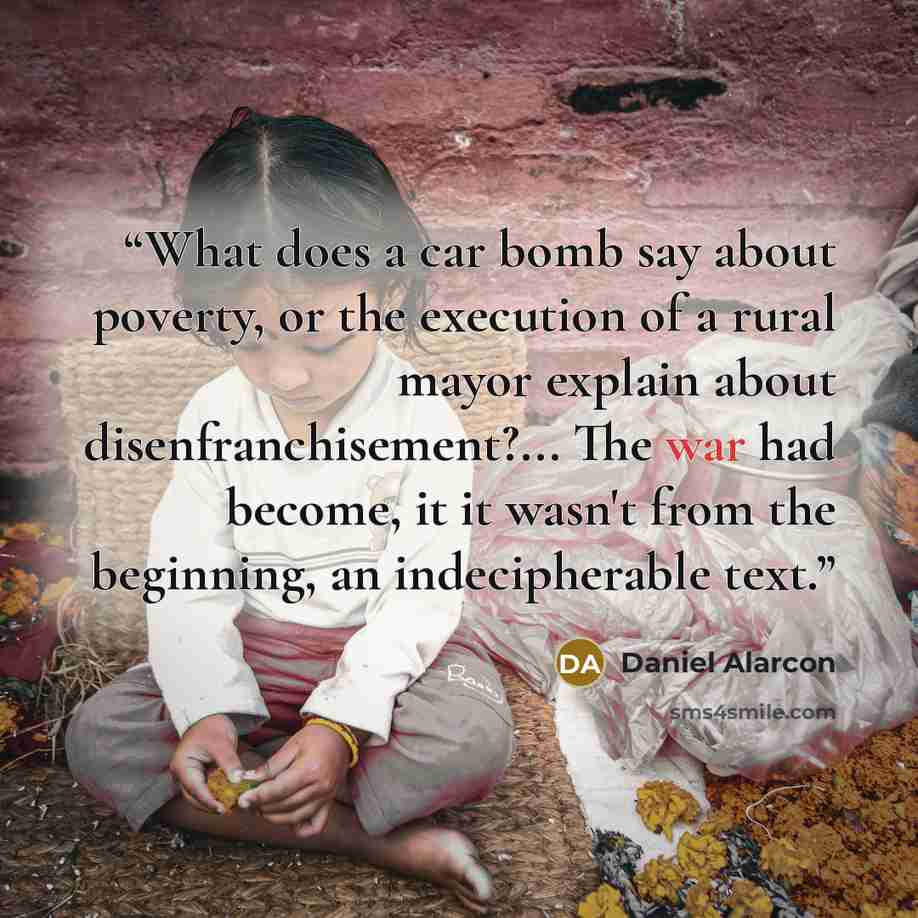 “What does a car bomb say about poverty, or the execution of a rural mayor explain about disenfranchisement?... The war had become, it it wasn't from the beginning, an indecipherable text.” quote by Daniel Alarcón