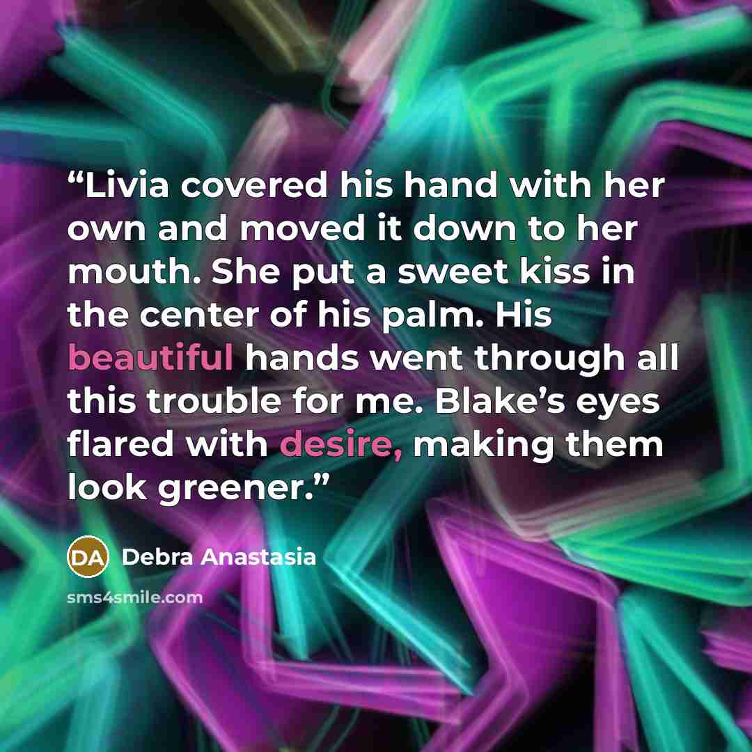 “Livia covered his hand with her own and moved it down to her mouth. She put a sweet kiss in the center of his palm. His beautiful hands went through all this trouble for me. Blake’s eyes flared with desire, making them look greener.” quote by Debra Anastasia