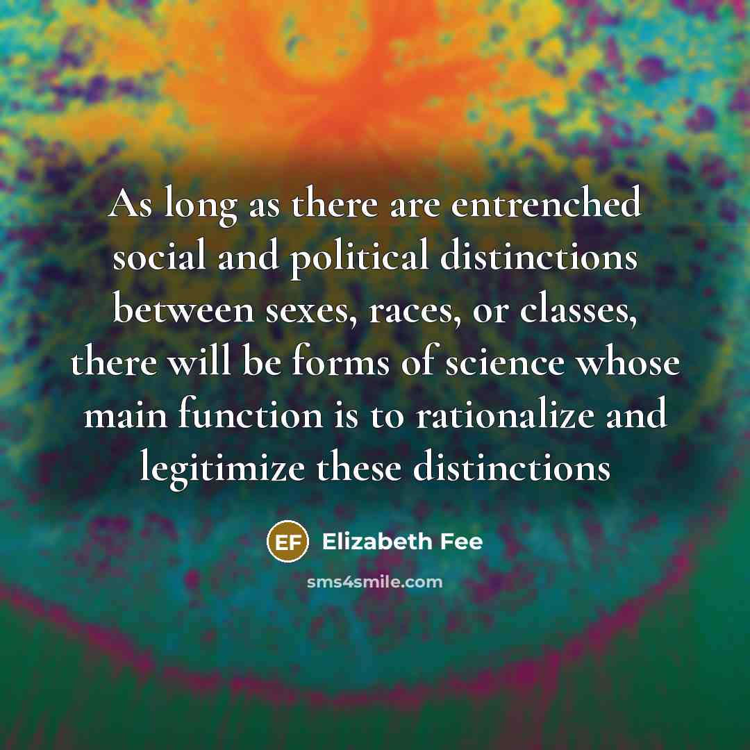 “As long as there are entrenched social and political distinctions between sexes, races, or classes, there will be forms of science whose main function is to rationalize and legitimize these distinctions” quote by Elizabeth Fee