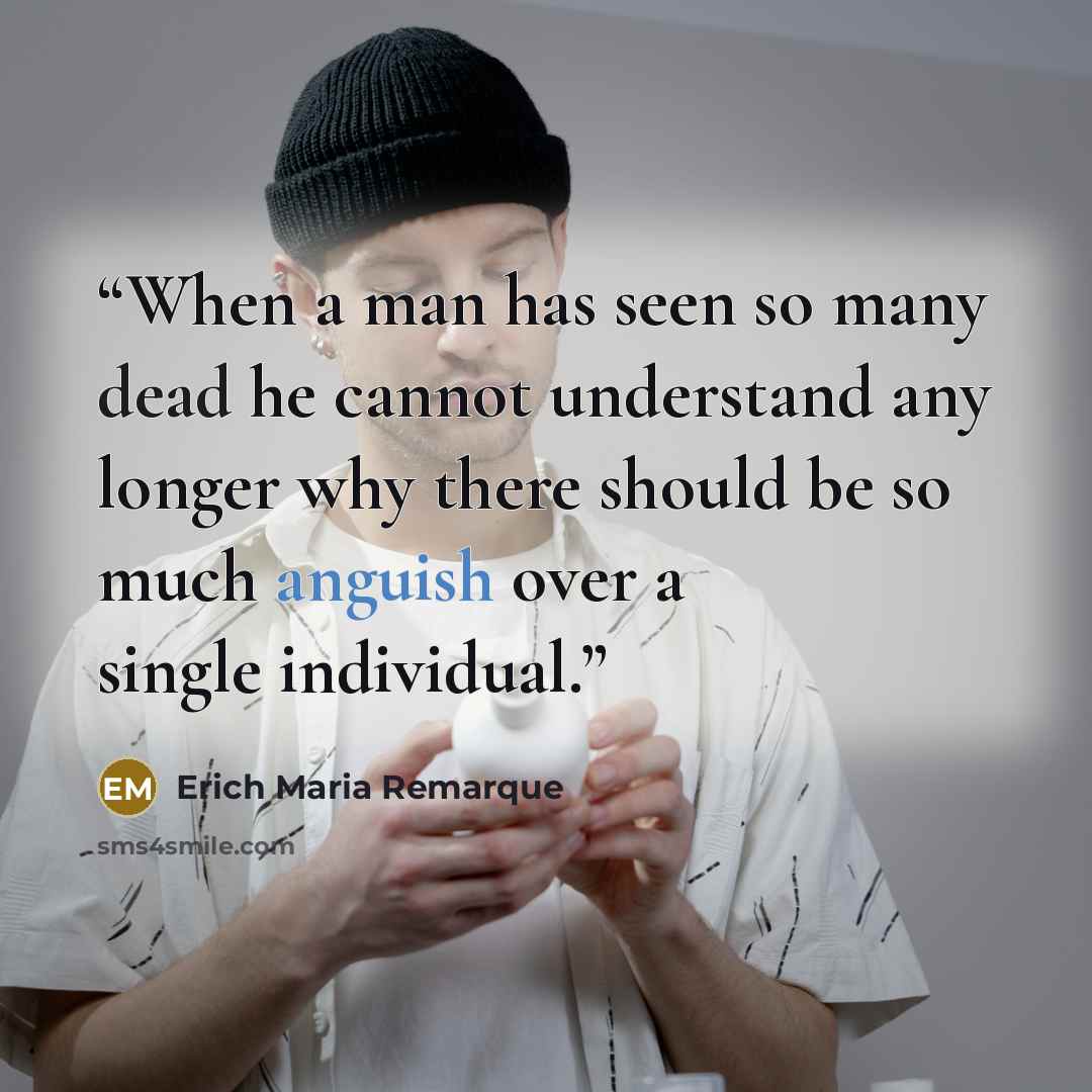 “When a man has seen so many dead he cannot understand any longer why there should be so much anguish over a single individual.” quote by Erich Maria Remarque