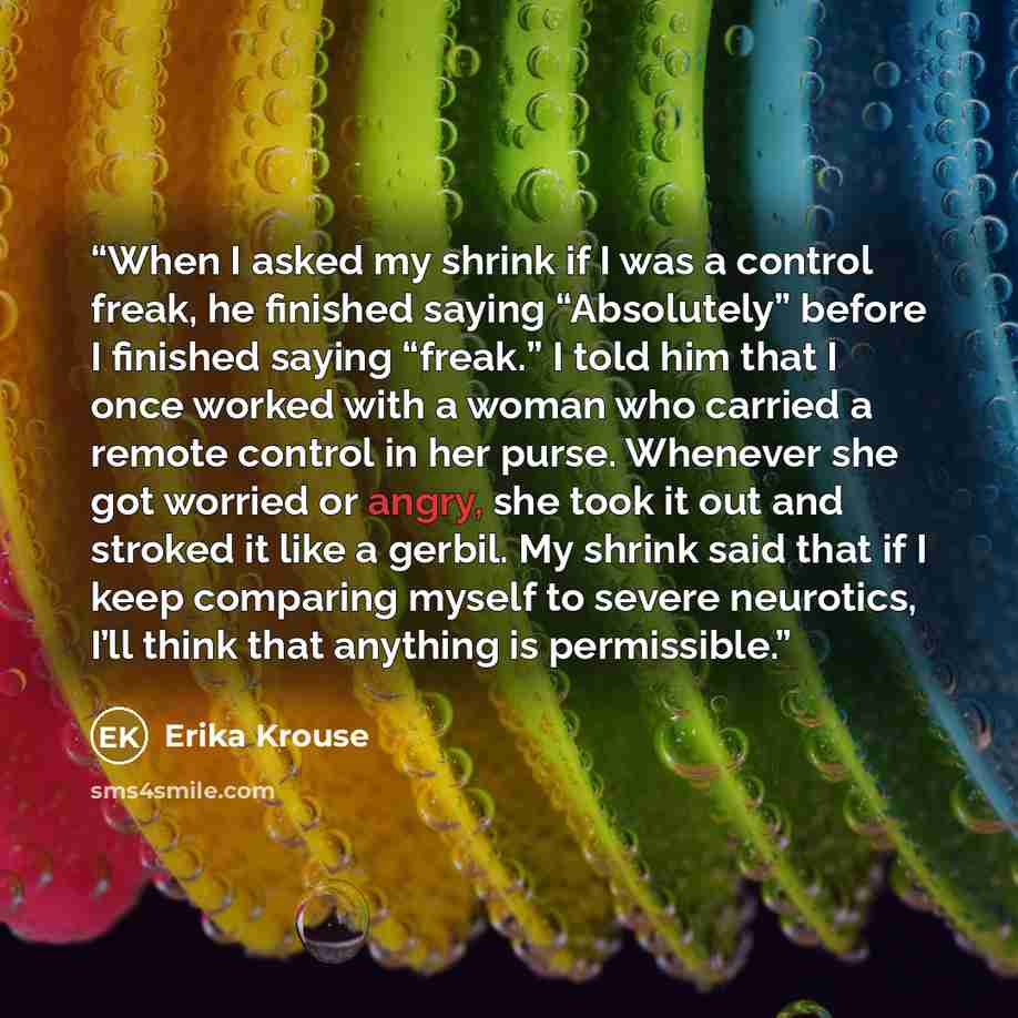 “When I asked my shrink if I was a control freak, he finished saying “Absolutely” before I finished saying “freak.” I told him that I once worked with a woman who carried a remote control in her purse. Whenever she got worried or angry, she took it out and stroked it like a gerbil. My shrink said…” quote by Erika Krouse