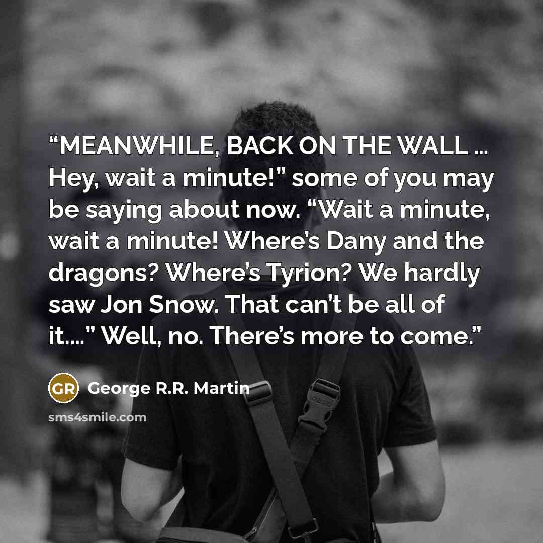 “MEANWHILE, BACK ON THE WALL … Hey, wait a minute!” some of you may be saying about now. “Wait a minute, wait a minute! Where’s Dany and the dragons? Where’s Tyrion? We hardly saw Jon Snow. That can’t be all of it.…” Well, no. There’s more to come.” quote by George R.R. Martin