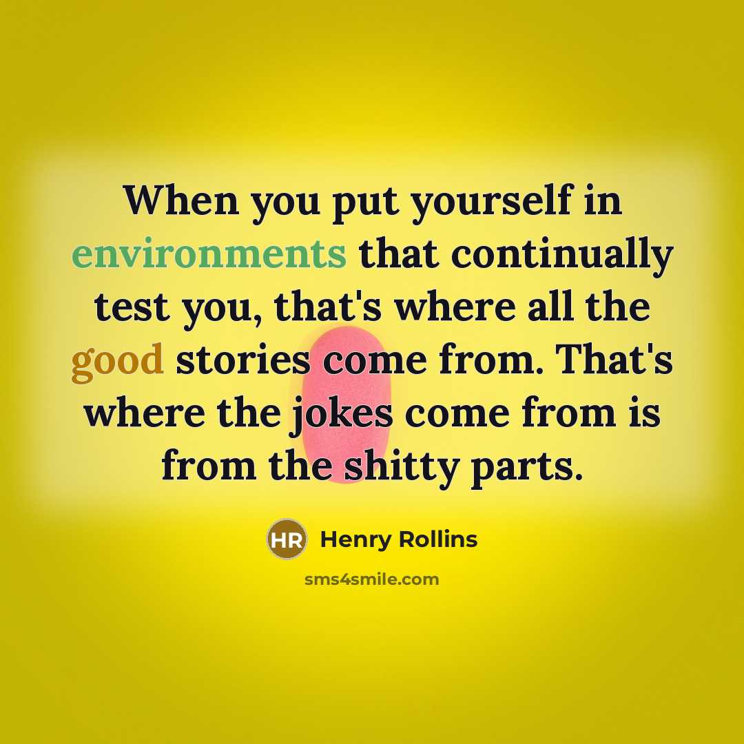 “When you put yourself in environments that continually test you, that's where all the good stories come from. That's where the jokes come from is from the shitty parts.” quote by Henry Rollins