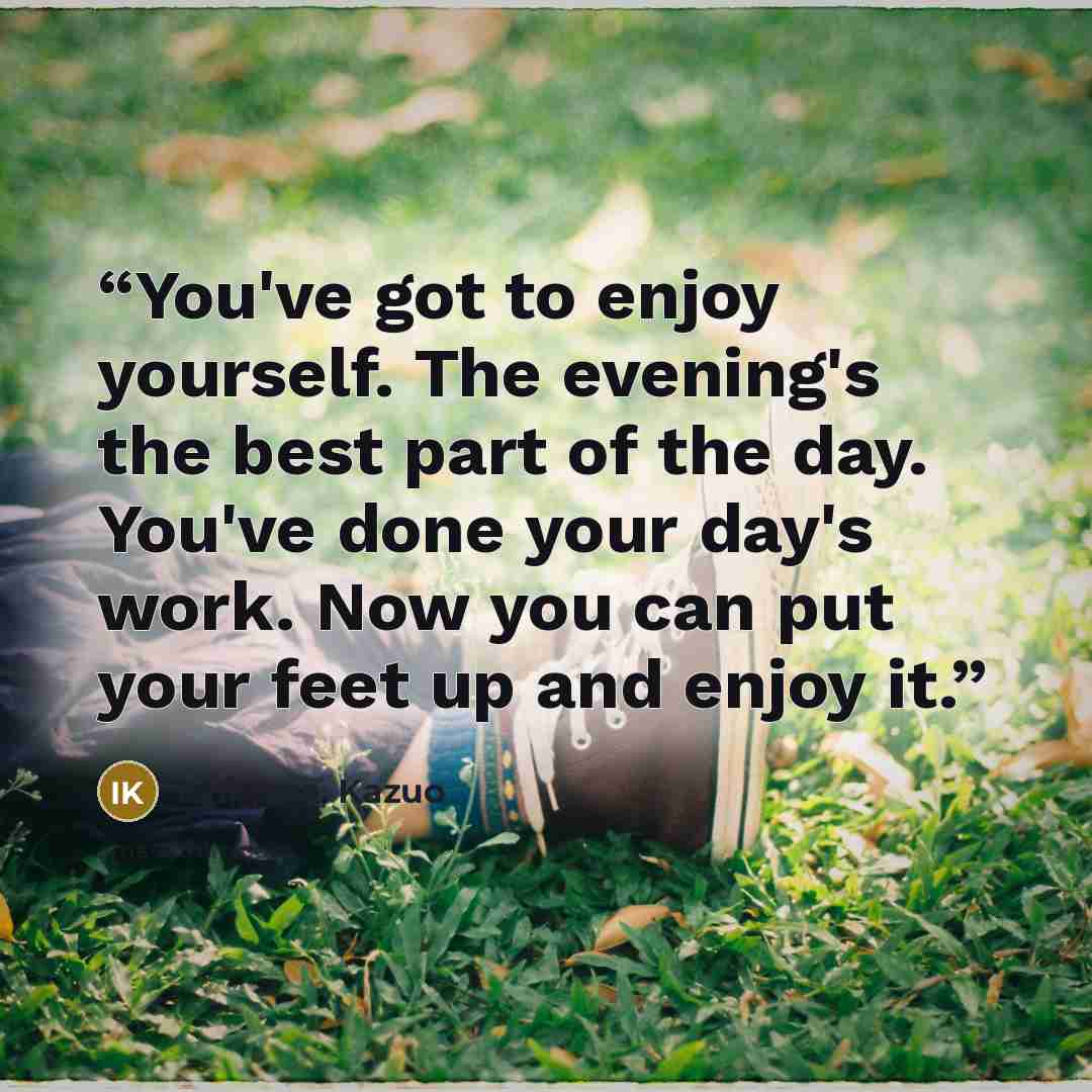 “You've got to enjoy yourself. The evening's the best part of the day. You've done your day's work. Now you can put your feet up and enjoy it.” quote by Ishiguro, Kazuo