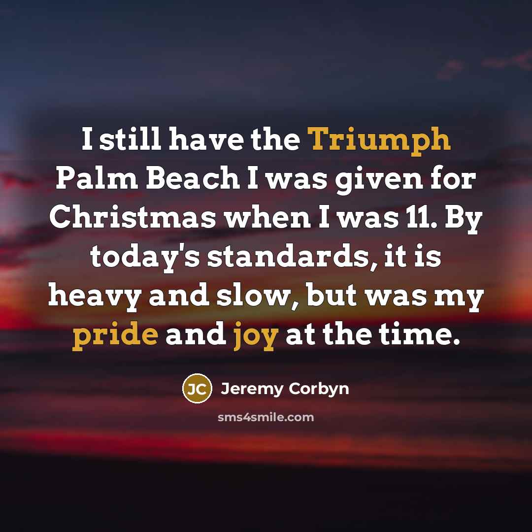 “I still have the Triumph Palm Beach I was given for Christmas when I was 11. By today's standards, it is heavy and slow, but was my pride and joy at the time.” quote by Jeremy Corbyn