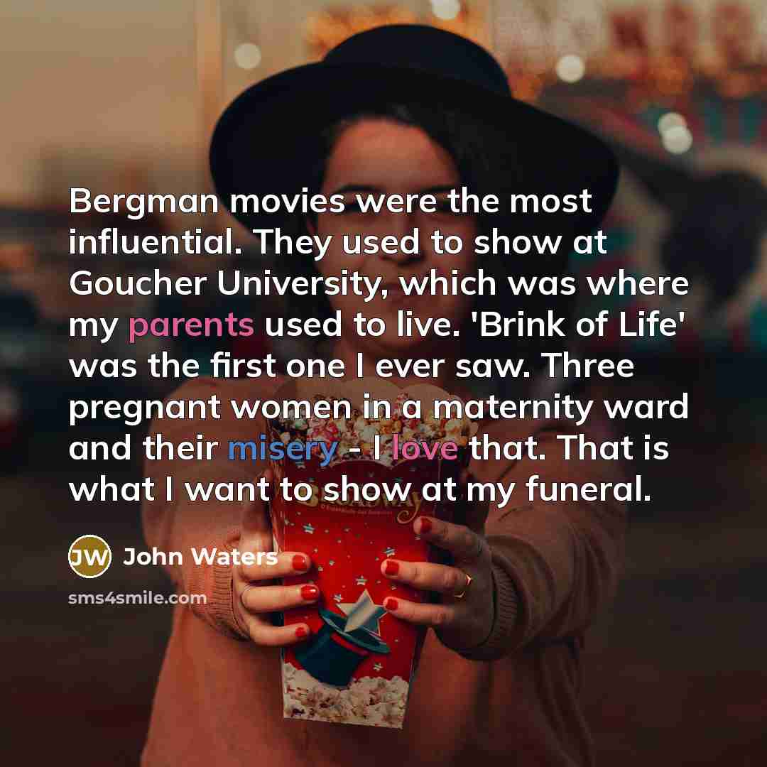 “Bergman movies were the most influential. They used to show at Goucher University, which was where my parents used to live. 'Brink of Life' was the first one I ever saw. Three pregnant women in a maternity ward and their misery - I love that. That is what I want to show at my funeral.” quote by John Waters