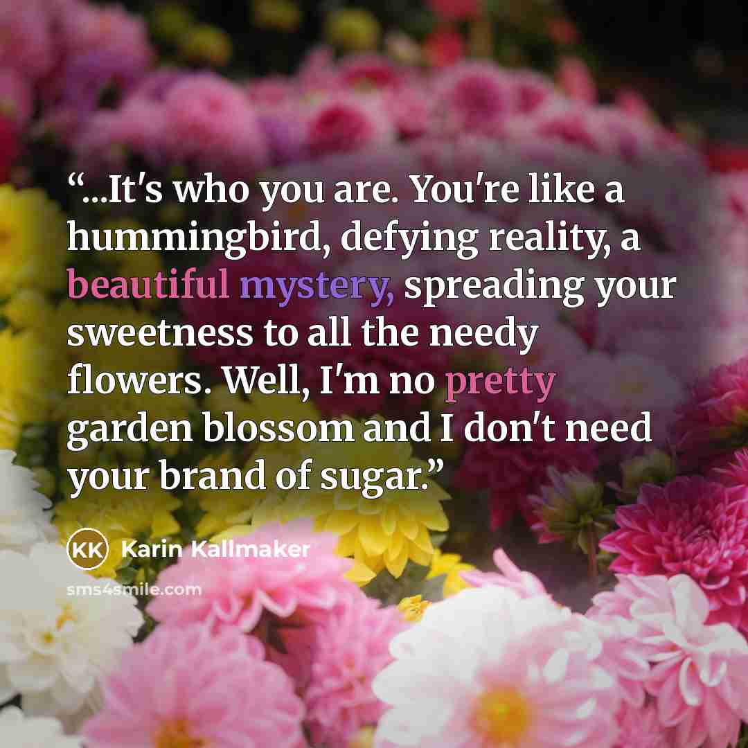 “...It's who you are. You're like a hummingbird, defying reality, a beautiful mystery, spreading your sweetness to all the needy flowers. Well, I'm no pretty garden blossom and I don't need your brand of sugar.” quote by Karin Kallmaker