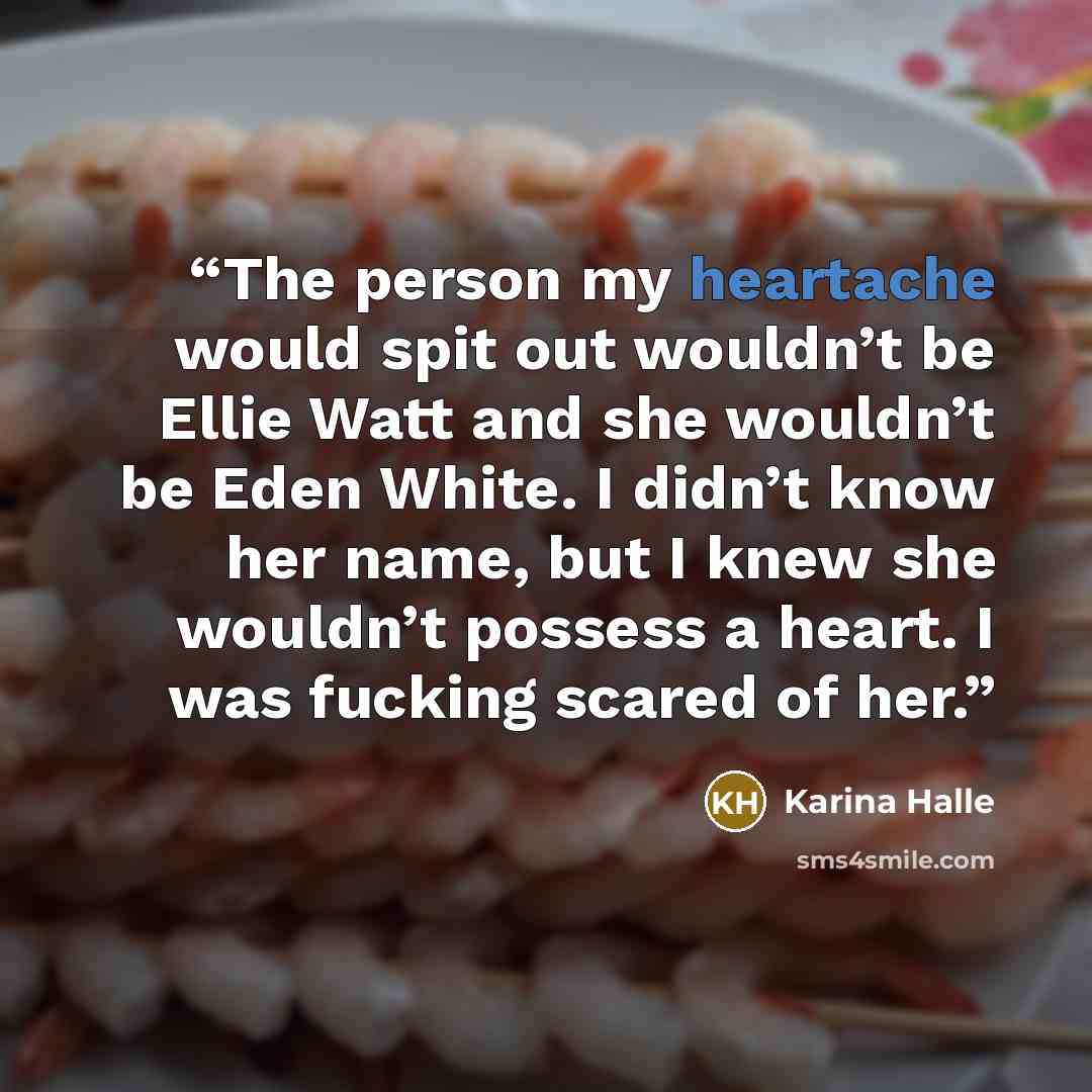 “The person my heartache would spit out wouldn’t be Ellie Watt and she wouldn’t be Eden White. I didn’t know her name, but I knew she wouldn’t possess a heart. I was fucking scared of her.” quote by Karina Halle