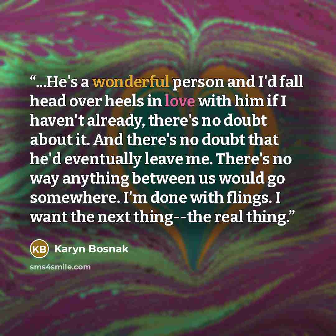 “...He's a wonderful person and I'd fall head over heels in love with him if I haven't already, there's no doubt about it. And there's no doubt that he'd eventually leave me. There's no way anything between us would go somewhere. I'm done with flings. I want the next thing--the real thing.” quote by Karyn Bosnak