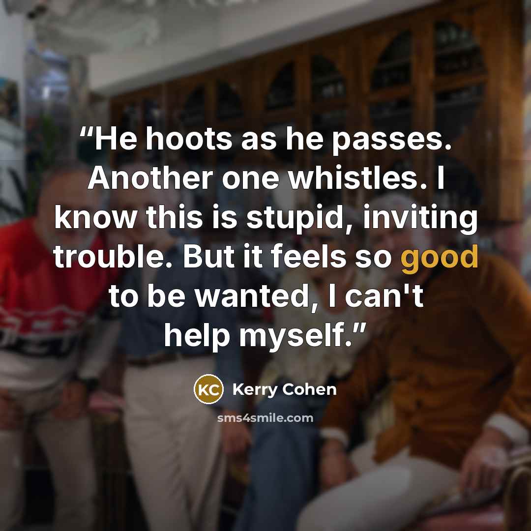 “He hoots as he passes. Another one whistles. I know this is stupid, inviting trouble. But it feels so good to be wanted, I can't help myself.” quote by Kerry Cohen