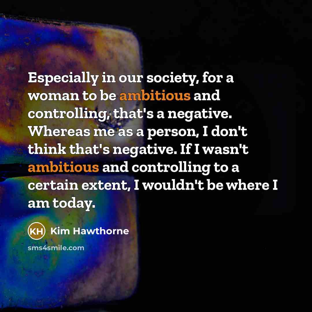 “Especially in our society, for a woman to be ambitious and controlling, that's a negative. Whereas me as a person, I don't think that's negative. If I wasn't ambitious and controlling to a certain extent, I wouldn't be where I am today.” quote by Kim Hawthorne