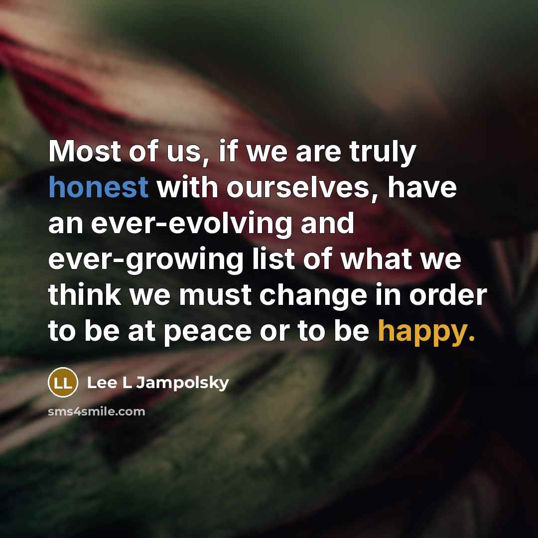 “Most of us, if we are truly honest with ourselves, have an ever-evolving and ever-growing list of what we think we must change in order to be at peace or to be happy.” quote by Lee L Jampolsky