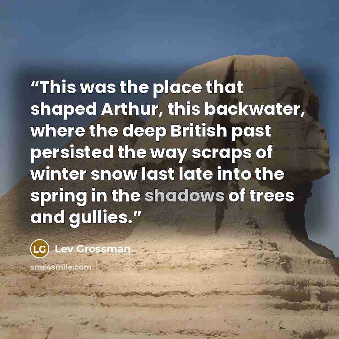“This was the place that shaped Arthur, this backwater, where the deep British past persisted the way scraps of winter snow last late into the spring in the shadows of trees and gullies.” quote by Lev Grossman