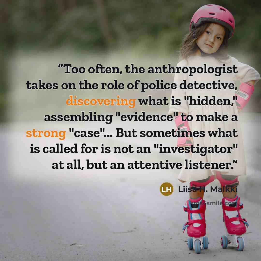 “Too often, the anthropologist takes on the role of police detective, discovering what is "hidden," assembling "evidence" to make a strong "case"... But sometimes what is called for is not an "investigator" at all, but an attentive listener.” quote by Liisa H. Malkki
