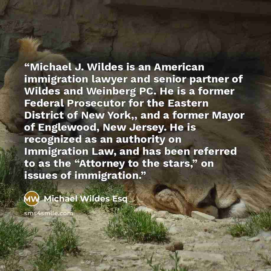 “Michael J. Wildes is an American immigration lawyer and senior partner of Wildes and Weinberg PC. He is a former Federal Prosecutor for the Eastern District of New York,, and a former Mayor of Englewood, New Jersey. He is recognized as an authority on Immigration Law, and has been referred to as…” quote by Michael Wildes Esq