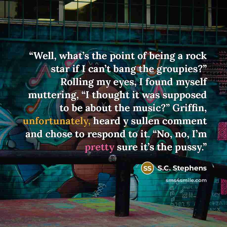 “Well, what’s the point of being a rock star if I can’t bang the groupies?” Rolling my eyes, I found myself muttering, “I thought it was supposed to be about the music?” Griffin, unfortunately, heard y sullen comment and chose to respond to it. “No, no, I’m pretty sure it’s the pussy.” quote by S.C. Stephens