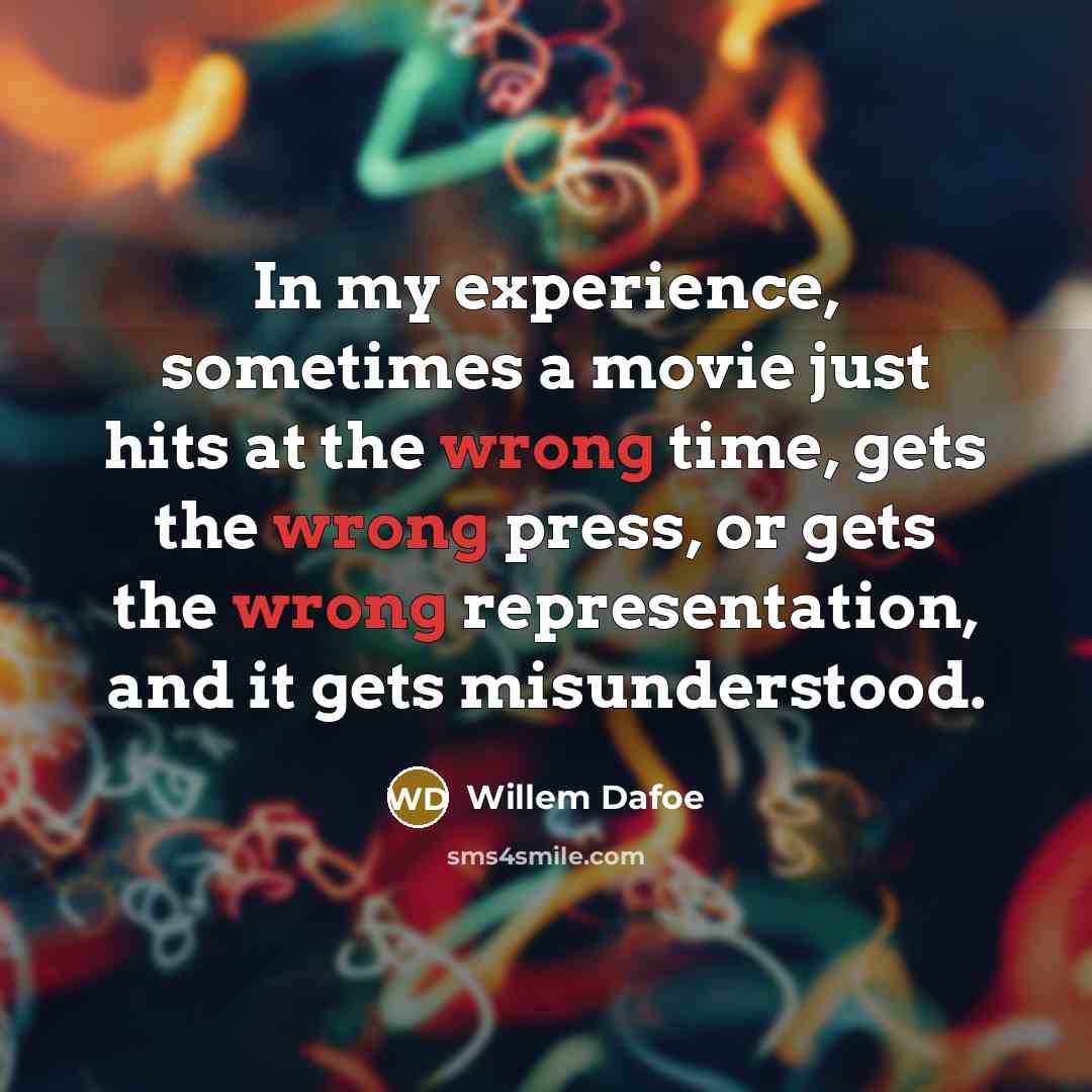 “In my experience, sometimes a movie just hits at the wrong time, gets the wrong press, or gets the wrong representation, and it gets misunderstood.” quote by Willem Dafoe