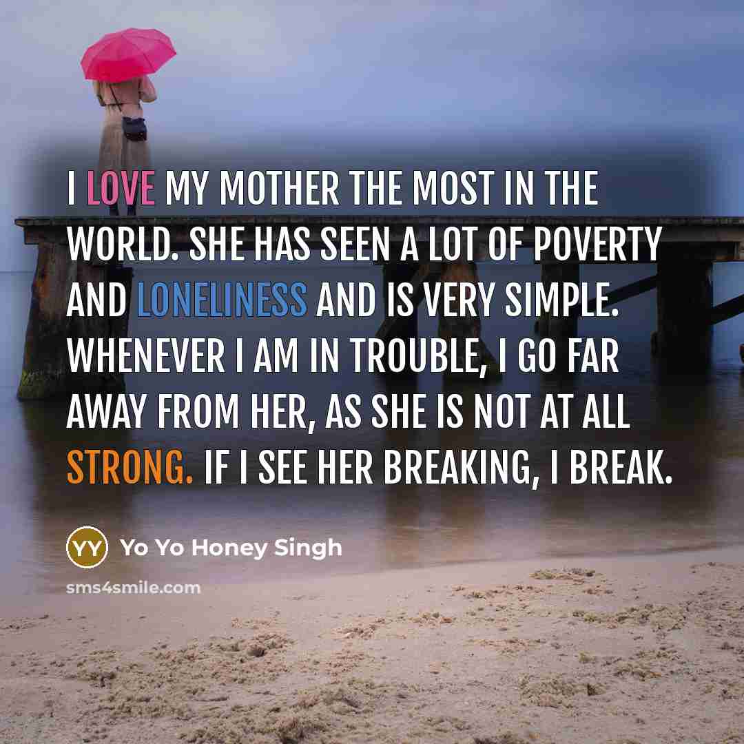 “I love my mother the most in the world. She has seen a lot of poverty and loneliness and is very simple. Whenever I am in trouble, I go far away from her, as she is not at all strong. If I see her breaking, I break.” quote by Yo Yo Honey Singh