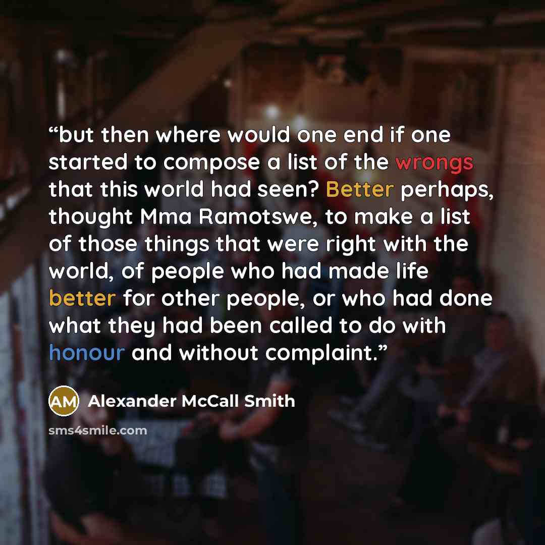 “but then where would one end if one started to compose a list of the wrongs that this world had seen? Better perhaps, thought Mma Ramotswe, to make a list of those things that were right with the world, of people who had made life better for other people, or who had done what they had been called…” quote by Alexander McCall Smith