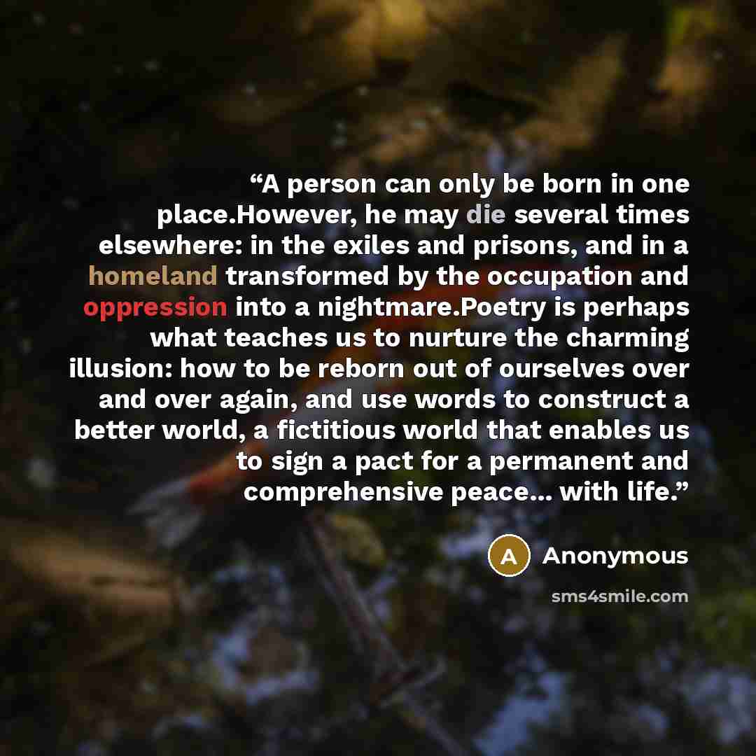 “A person can only be born in one place.However, he may die several times elsewhere: in the exiles and prisons, and in a homeland transformed by the occupation and oppression into a nightmare.Poetry is perhaps what teaches us to nurture the charming illusion: how to be reborn out of ourselves over…” quote by Anonymous