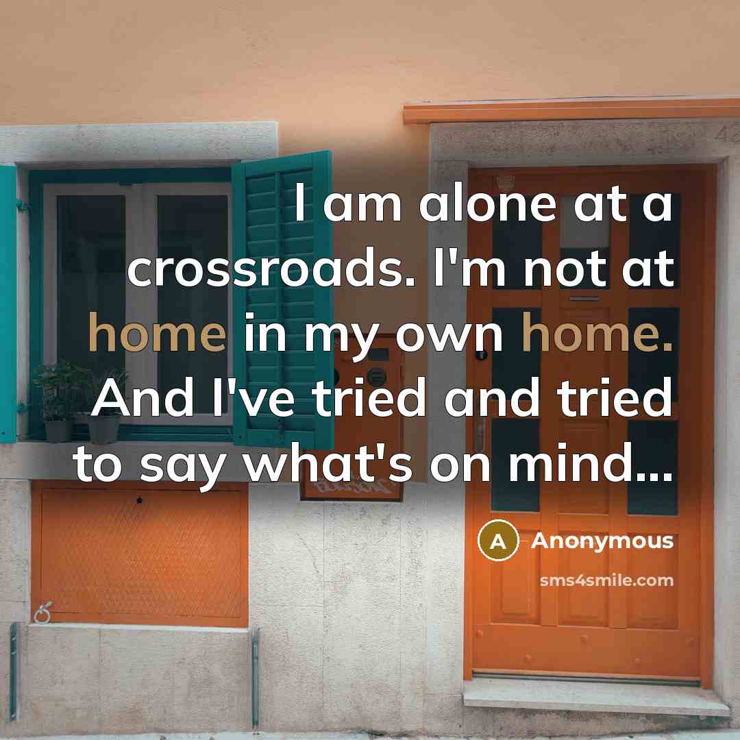 “I am alone at a crossroads. I'm not at home in my own home. And I've tried and tried to say what's on mind...” quote by Anonymous