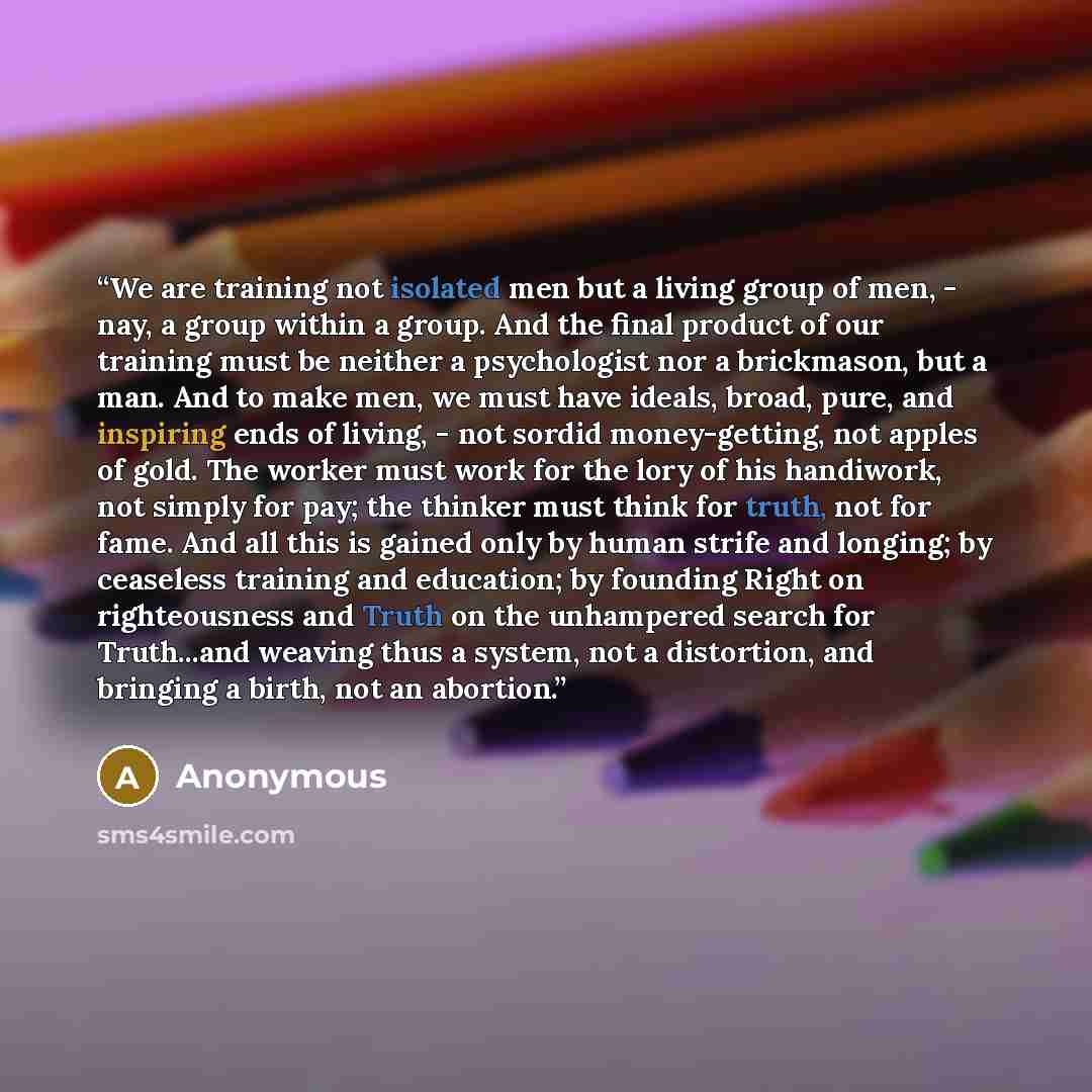 “We are training not isolated men but a living group of men, - nay, a group within a group. And the final product of our training must be neither a psychologist nor a brickmason, but a man. And to make men, we must have ideals, broad, pure, and inspiring ends of living, - not sordid money-getting…” quote by Anonymous
