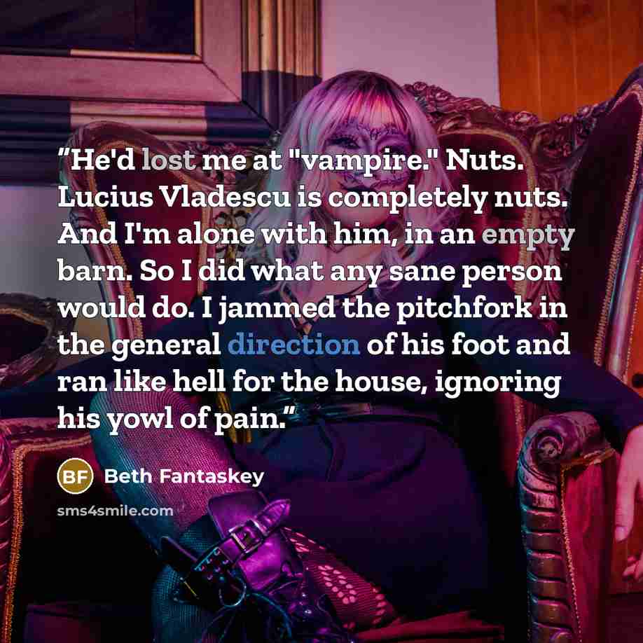 “He'd lost me at "vampire." Nuts. Lucius Vladescu is completely nuts. And I'm alone with him, in an empty barn. So I did what any sane person would do. I jammed the pitchfork in the general direction of his foot and ran like hell for the house, ignoring his yowl of pain.” quote by Beth Fantaskey