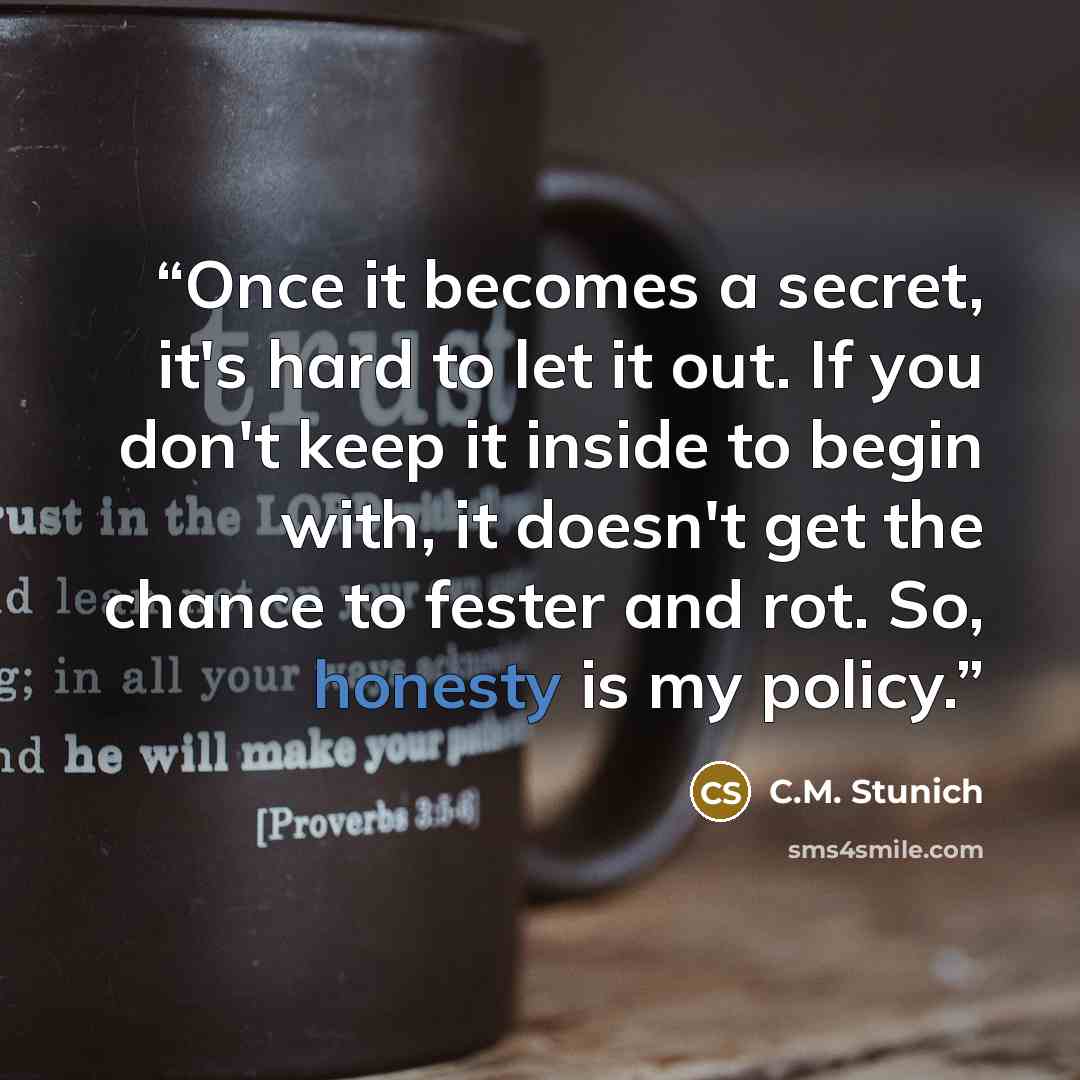 “Once it becomes a secret, it's hard to let it out. If you don't keep it inside to begin with, it doesn't get the chance to fester and rot. So, honesty is my policy.” quote by C.M. Stunich