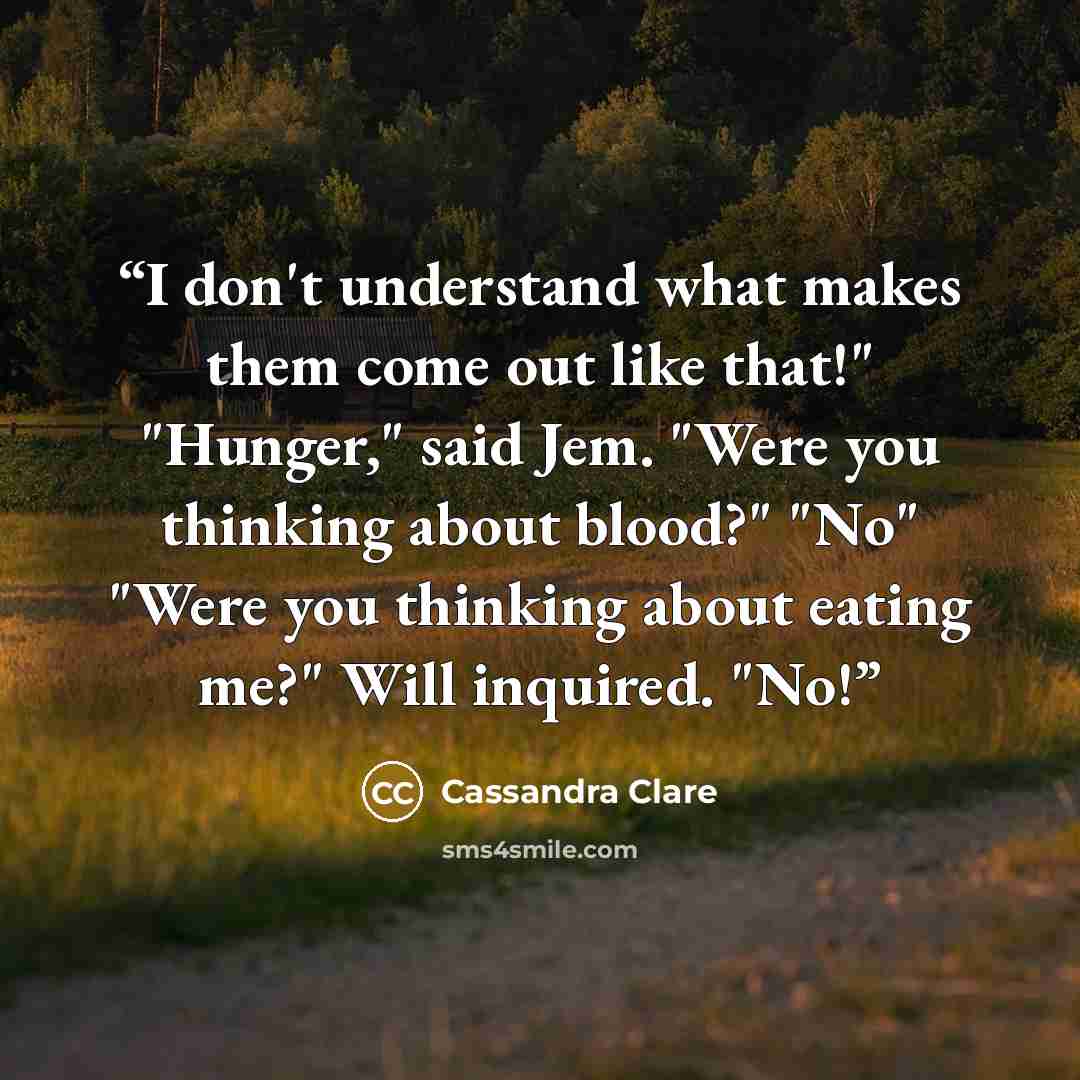 “I don't understand what makes them come out like that!" "Hunger," said Jem. "Were you thinking about blood?" "No" "Were you thinking about eating me?" Will inquired. "No!” quote by Cassandra Clare