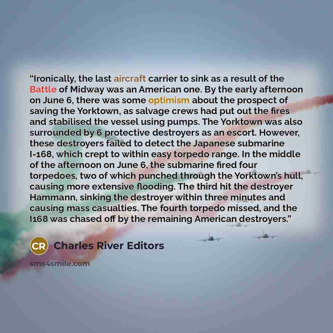 “Ironically, the last aircraft carrier to sink as a result of the Battle of Midway was an American one. By the early afternoon on June 6, there was some optimism about the prospect of saving the Yorktown, as salvage crews had put out the fires and stabilised the vessel using pumps. The Yorktown was…” quote by Charles River Editors