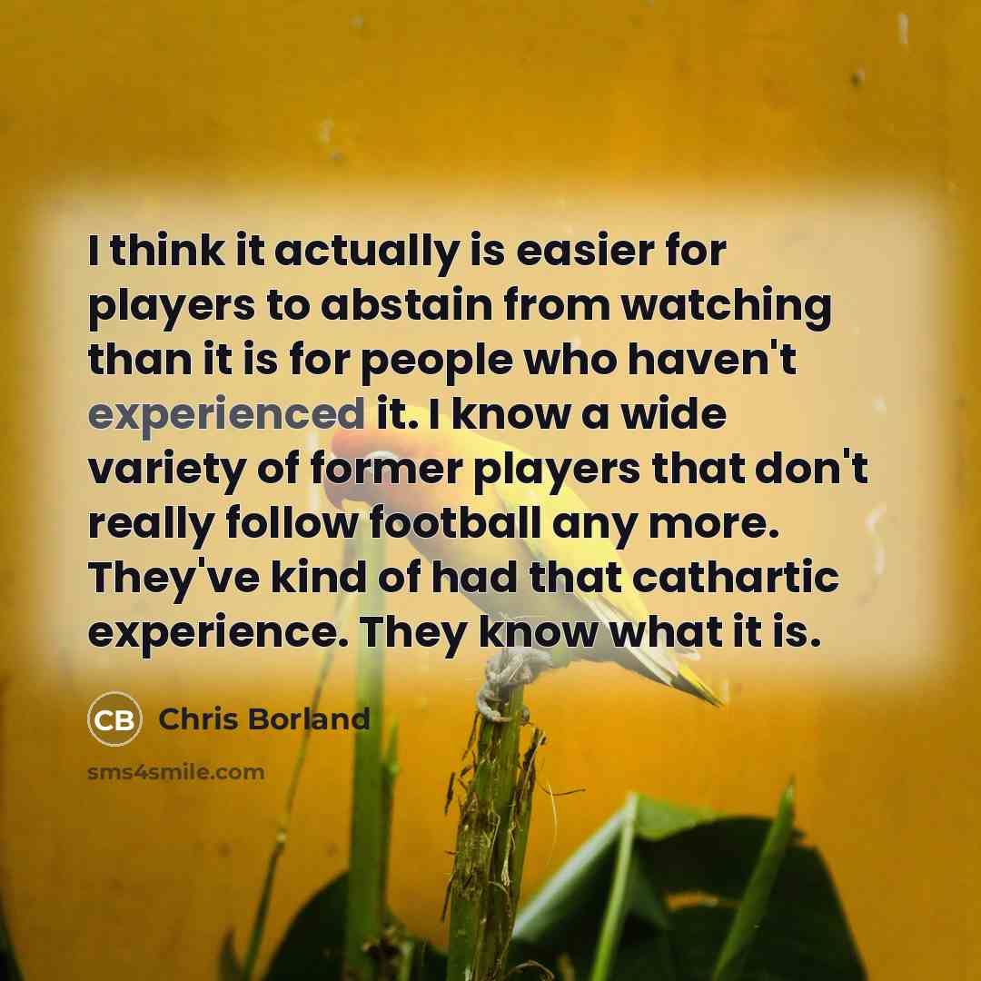 “I think it actually is easier for players to abstain from watching than it is for people who haven't experienced it. I know a wide variety of former players that don't really follow football any more. They've kind of had that cathartic experience. They know what it is.” quote by Chris Borland