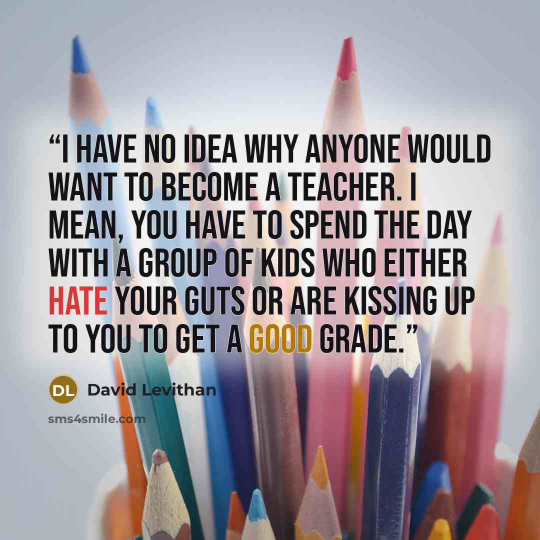 “i have no idea why anyone would want to become a teacher. i mean, you have to spend the day with a group of kids who either hate your guts or are kissing up to you to get a good grade.” quote by David Levithan