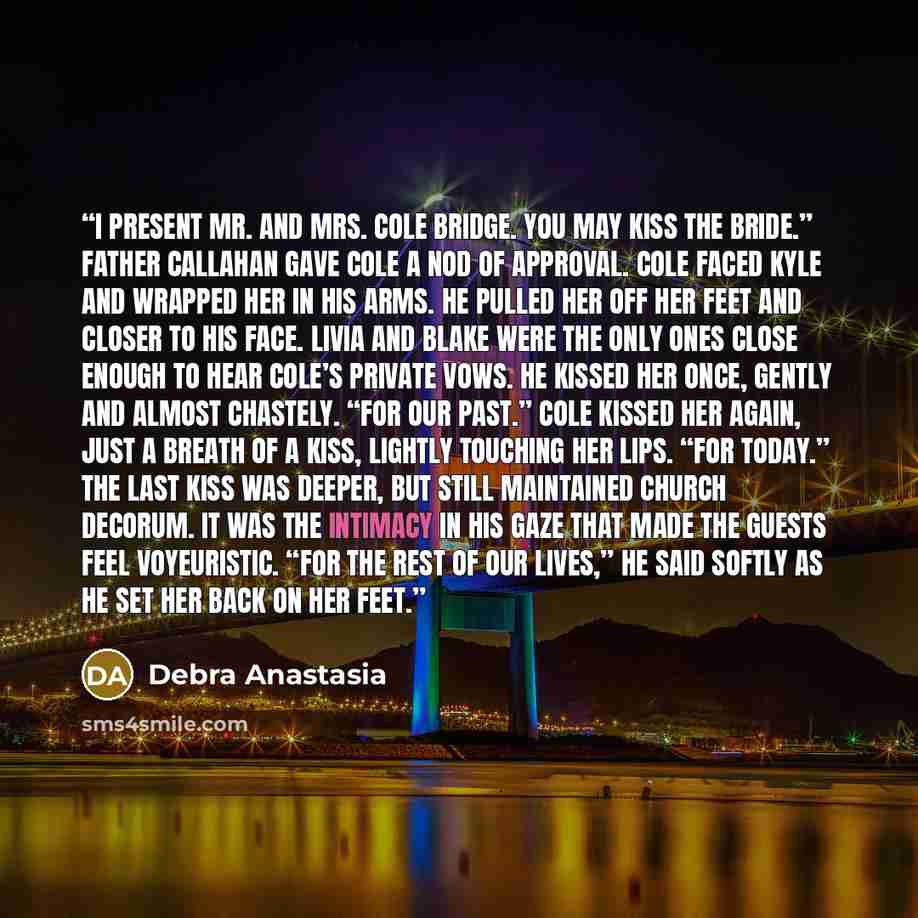 “I present Mr. and Mrs. Cole Bridge. You may kiss the bride.” Father Callahan gave Cole a nod of approval. Cole faced Kyle and wrapped her in his arms. He pulled her off her feet and closer to his face. Livia and Blake were the only ones close enough to hear Cole’s private vows. He kissed her once…” quote by Debra Anastasia