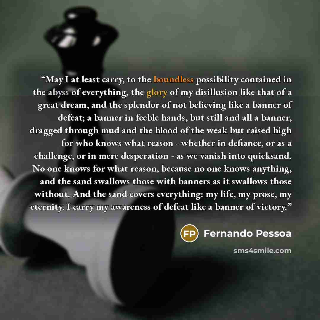 “May I at least carry, to the boundless possibility contained in the abyss of everything, the glory of my disillusion like that of a great dream, and the splendor of not believing like a banner of defeat; a banner in feeble hands, but still and all a banner, dragged through mud and the blood of the…” quote by Fernando Pessoa