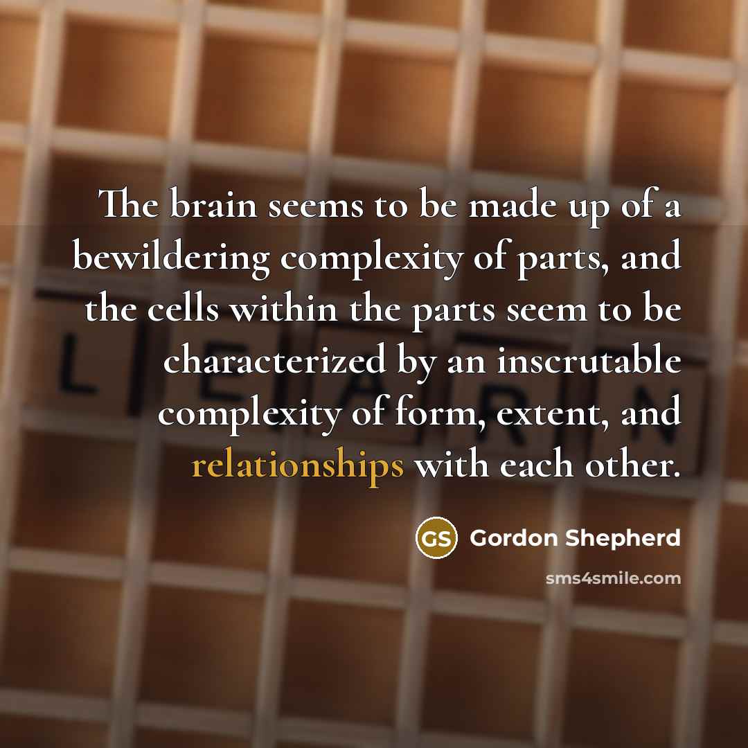 “The brain seems to be made up of a bewildering complexity of parts, and the cells within the parts seem to be characterized by an inscrutable complexity of form, extent, and relationships with each other.” quote by Gordon Shepherd