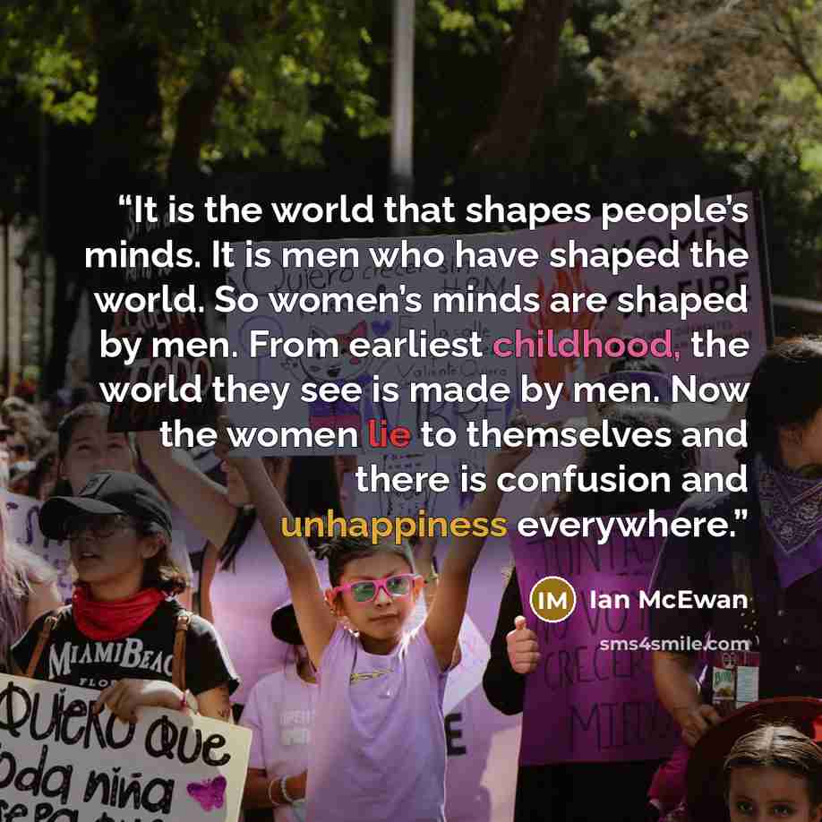 “It is the world that shapes people’s minds. It is men who have shaped the world. So women’s minds are shaped by men. From earliest childhood, the world they see is made by men. Now the women lie to themselves and there is confusion and unhappiness everywhere.” quote by Ian McEwan