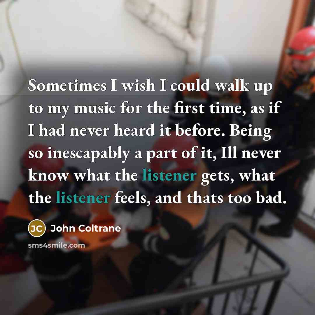 “Sometimes I wish I could walk up to my music for the first time, as if I had never heard it before. Being so inescapably a part of it, Ill never know what the listener gets, what the listener feels, and thats too bad.” quote by John Coltrane