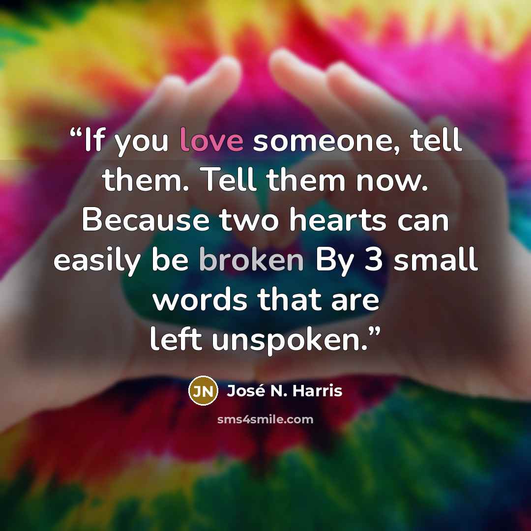 “If you love someone, tell them. Tell them now. Because two hearts can easily be broken By 3 small words that are left unspoken.” quote by José N. Harris