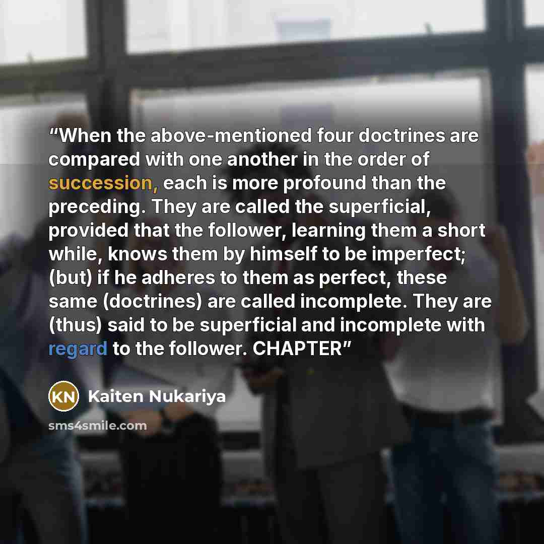 “When the above-mentioned four doctrines are compared with one another in the order of succession, each is more profound than the preceding. They are called the superficial, provided that the follower, learning them a short while, knows them by himself to be imperfect; (but) if he adheres to them…” quote by Kaiten Nukariya