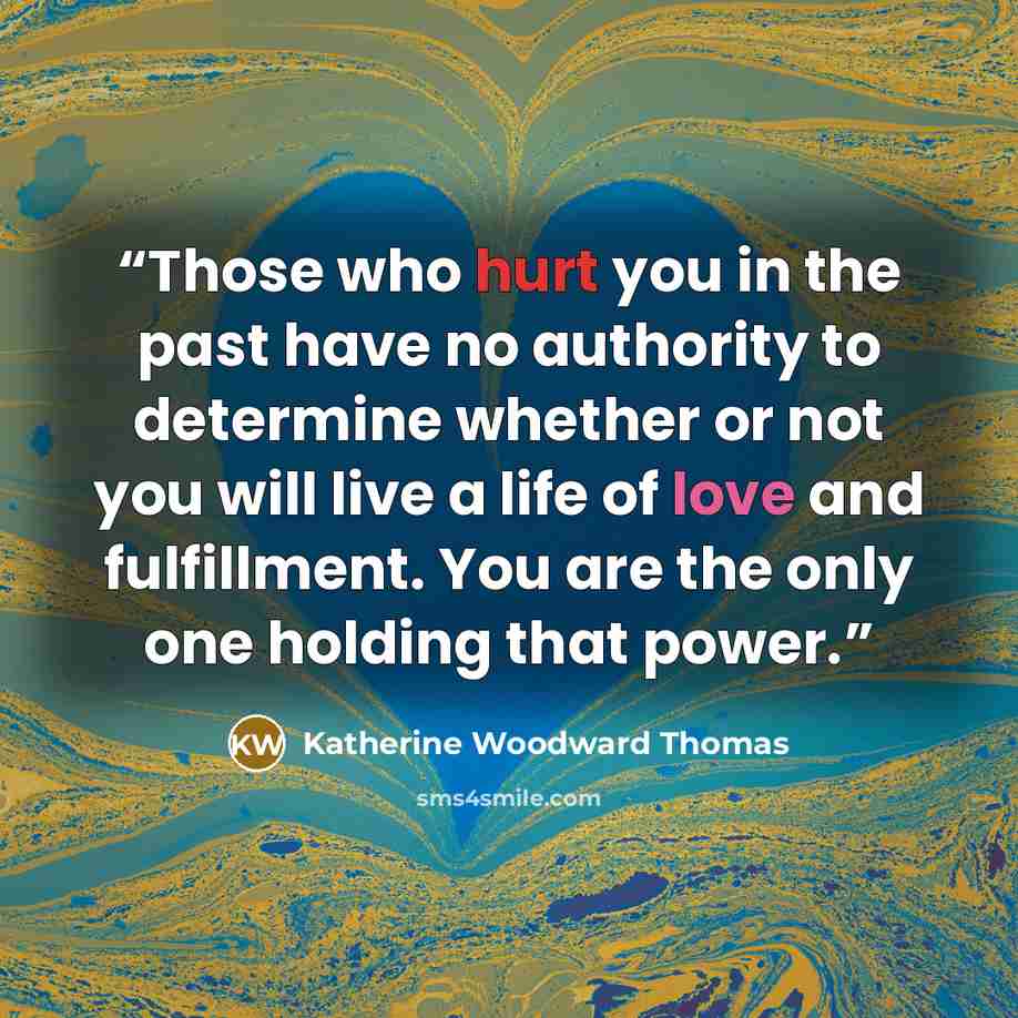“Those who hurt you in the past have no authority to determine whether or not you will live a life of love and fulfillment. You are the only one holding that power.” quote by Katherine Woodward Thomas