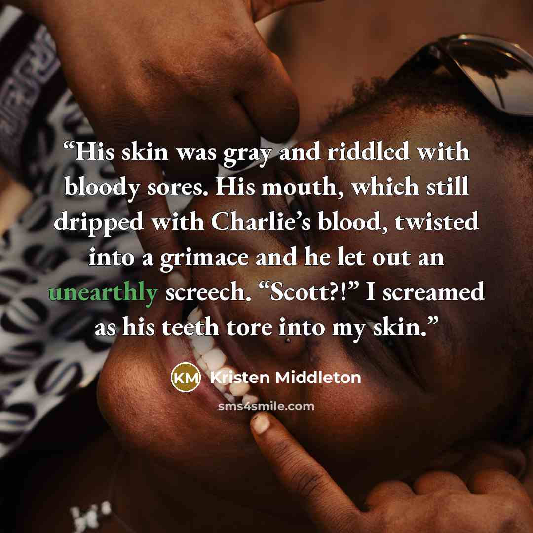 “His skin was gray and riddled with bloody sores. His mouth, which still dripped with Charlie’s blood, twisted into a grimace and he let out an unearthly screech. “Scott?!” I screamed as his teeth tore into my skin.” quote by Kristen Middleton