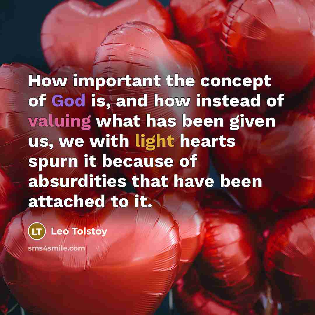 “How important the concept of God is, and how instead of valuing what has been given us, we with light hearts spurn it because of absurdities that have been attached to it.” quote by Leo Tolstoy