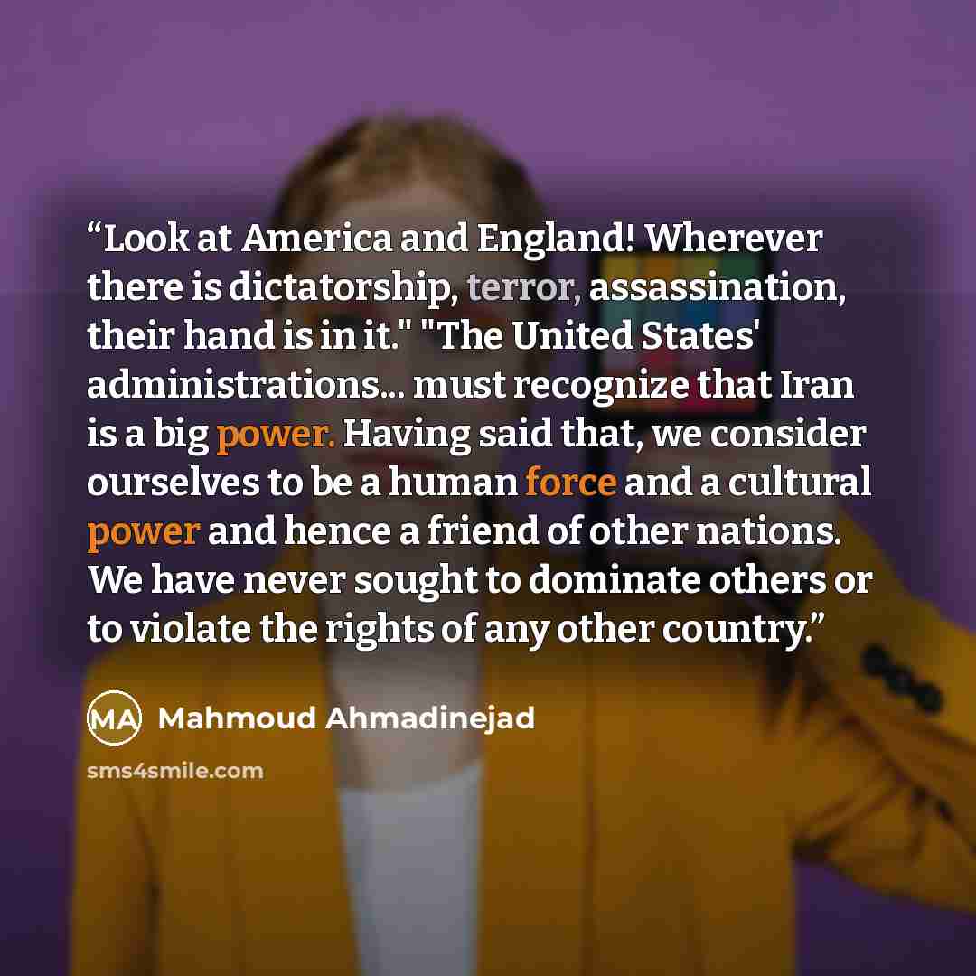 “Look at America and England! Wherever there is dictatorship, terror, assassination, their hand is in it." "The United States' administrations... must recognize that Iran is a big power. Having said that, we consider ourselves to be a human force and a cultural power and hence a friend of other…” quote by Mahmoud Ahmadinejad
